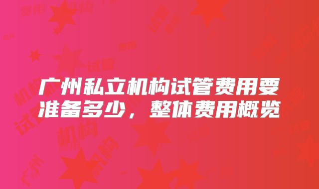广州私立机构试管费用要准备多少,整体费用概览