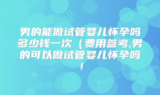 男的能做试管婴儿怀孕吗多少钱一次（费用参考,男的可以做试管婴儿怀孕吗！