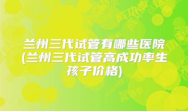 兰州三代试管有哪些医院(兰州三代试管高成功率生孩子价格)