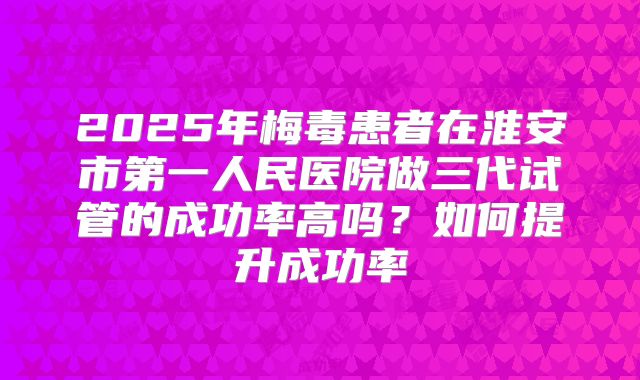 2025年梅毒患者在淮安市第一人民医院做三代试管的成功率高吗?如何提升成功率