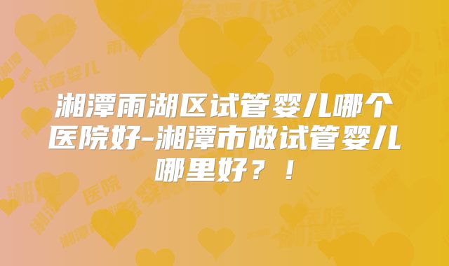湘潭雨湖区试管婴儿哪个医院好-湘潭市做试管婴儿哪里好？！