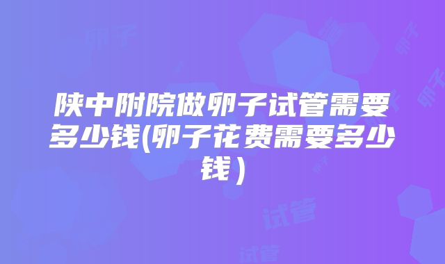 陕中附院做卵子试管需要多少钱(卵子花费需要多少钱）