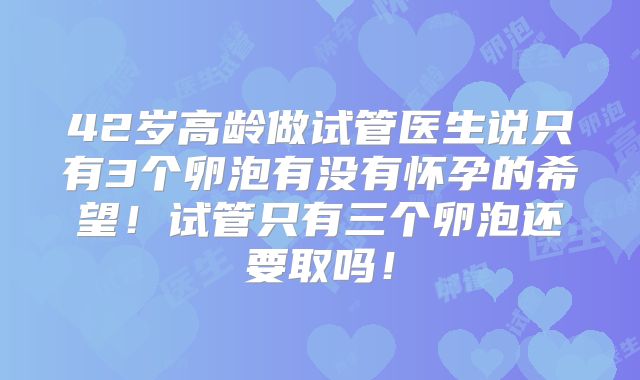 42岁高龄做试管医生说只有3个卵泡有没有怀孕的希望！试管只有三个卵泡还要取吗！