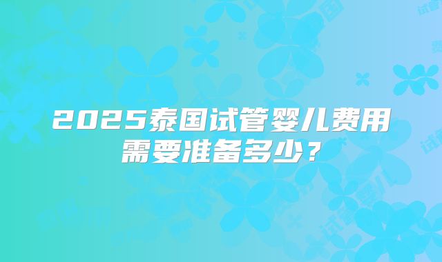 2025泰国试管婴儿费用需要准备多少？
