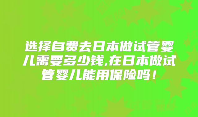 选择自费去日本做试管婴儿需要多少钱,在日本做试管婴儿能用保险吗!