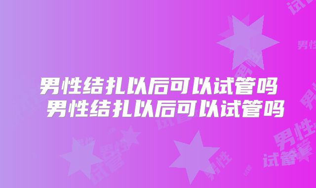 男性结扎以后可以试管吗 男性结扎以后可以试管吗