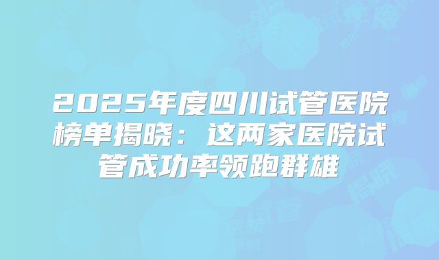 2025年度四川试管医院榜单揭晓:这两家医院试管成功率领跑群雄