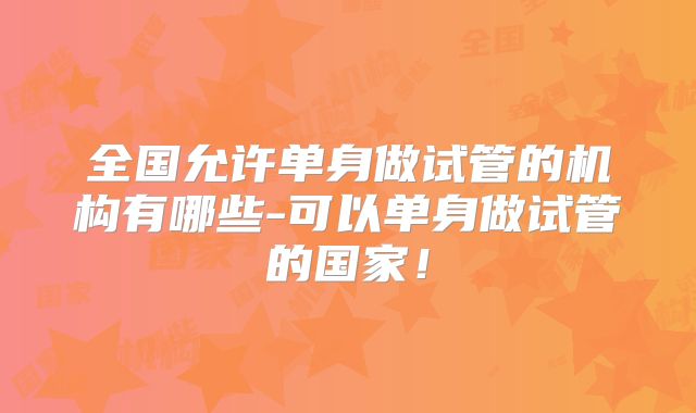 全国允许单身做试管的机构有哪些-可以单身做试管的国家！