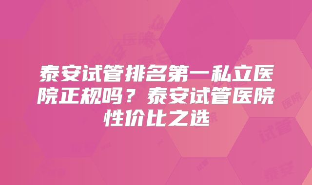 泰安试管排名第一私立医院正规吗?泰安试管医院性价比之选