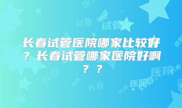 长春试管医院哪家比较好?长春试管哪家医院好啊??