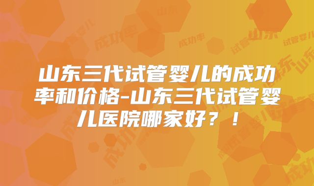 山东三代试管婴儿的成功率和价格-山东三代试管婴儿医院哪家好？！