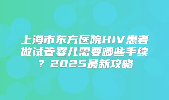 上海市东方医院HIV患者做试管婴儿需要哪些手续？2025最新攻略