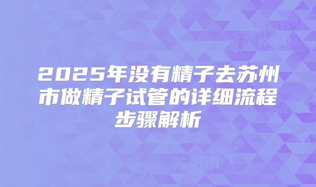 2025年没有精子去苏州市做精子试管的详细流程步骤解析