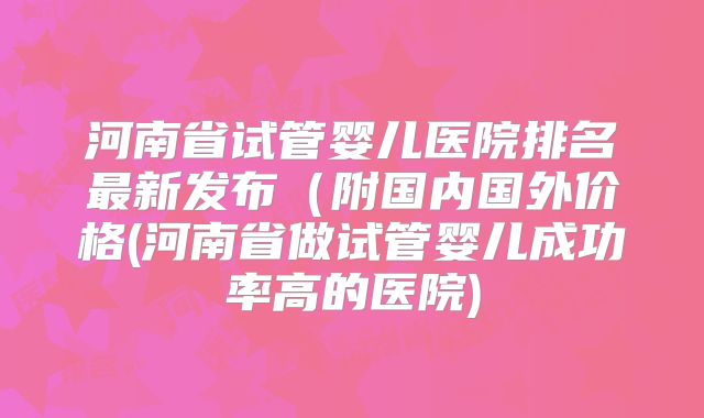 河南省试管婴儿医院排名最新发布（附国内国外价格(河南省做试管婴儿成功率高的医院)