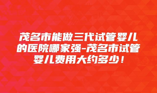 茂名市能做三代试管婴儿的医院哪家强-茂名市试管婴儿费用大约多少！