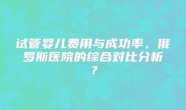 试管婴儿费用与成功率,俄罗斯医院的综合对比分析?
