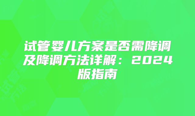 试管婴儿方案是否需降调及降调方法详解:2024版指南
