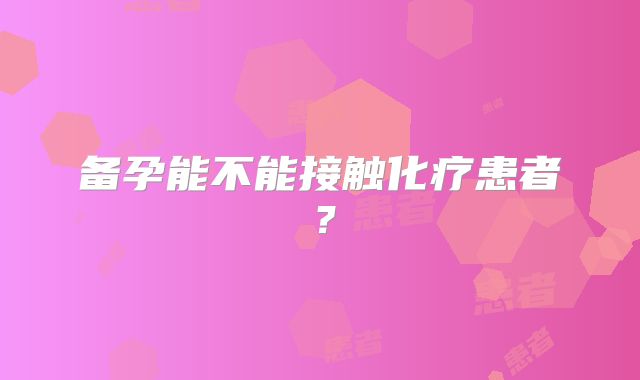 备孕能不能接触化疗患者?