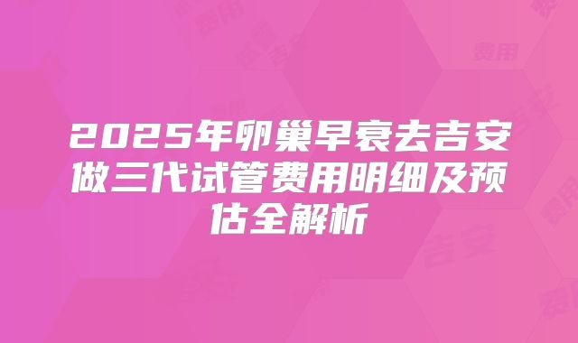 2025年卵巢早衰去吉安做三代试管费用明细及预估全解析