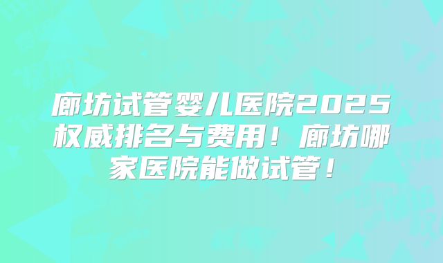 廊坊试管婴儿医院2025权威排名与费用！廊坊哪家医院能做试管！