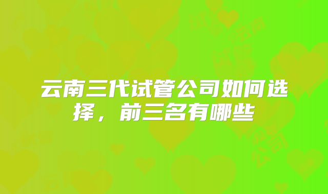 云南三代试管公司如何选择，前三名有哪些