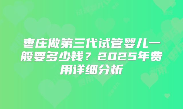 枣庄做第三代试管婴儿一般要多少钱?2025年费用详细分析
