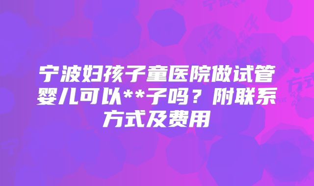 宁波妇孩子童医院做试管婴儿可以**子吗？附联系方式及费用