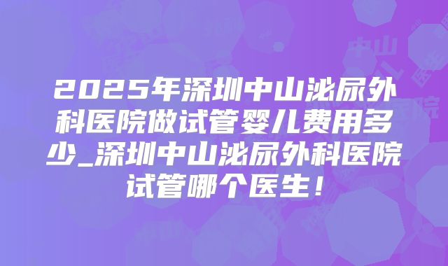2025年深圳中山泌尿外科医院做试管婴儿费用多少_深圳中山泌尿外科医院试管哪个医生！
