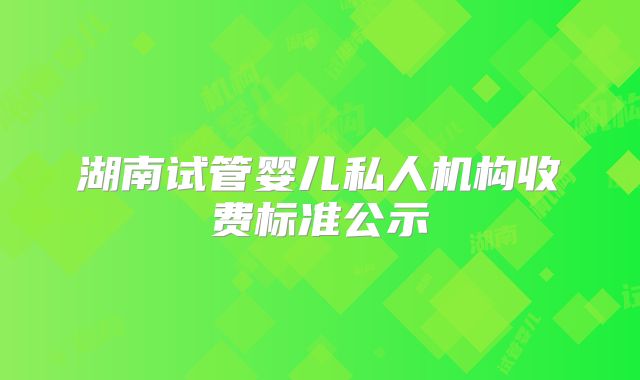 湖南试管婴儿私人机构收费标准公示