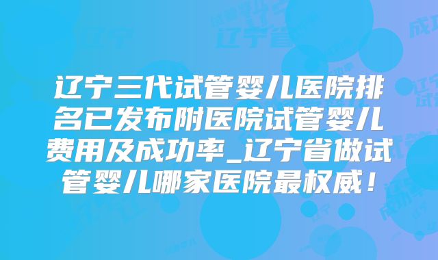 辽宁三代试管婴儿医院排名已发布附医院试管婴儿费用及成功率_辽宁省做试管婴儿哪家医院最权威!