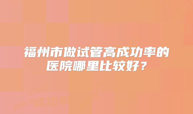福州市做试管高成功率的医院哪里比较好?