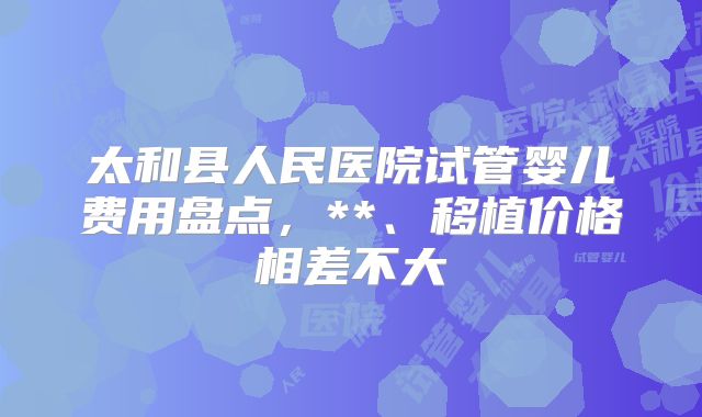 太和县人民医院试管婴儿费用盘点,**、移植价格相差不大