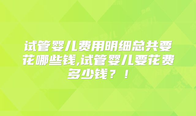试管婴儿费用明细总共要花哪些钱,试管婴儿要花费多少钱？！