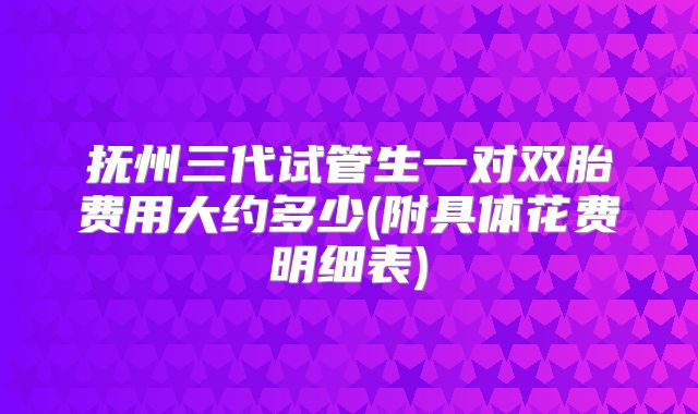 抚州三代试管生一对双胎费用大约多少(附具体花费明细表)