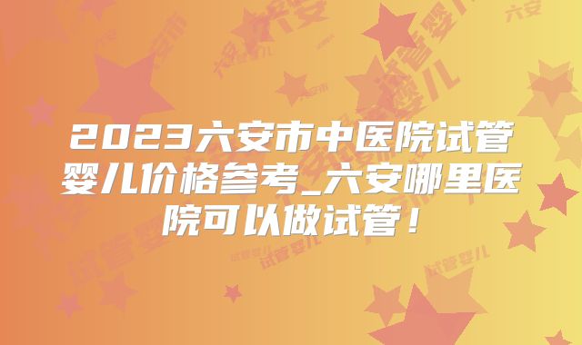 2023六安市中医院试管婴儿价格参考_六安哪里医院可以做试管！