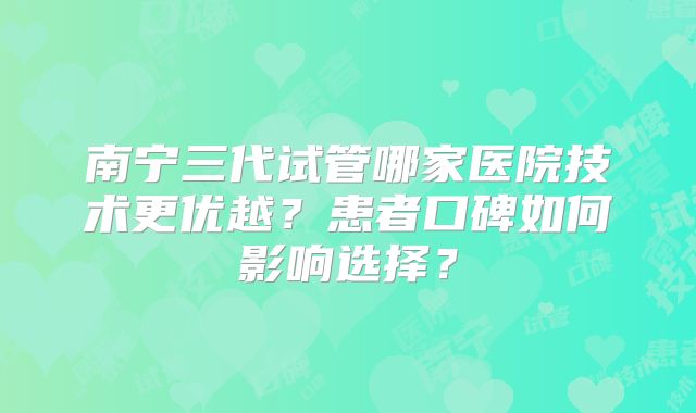 南宁三代试管哪家医院技术更优越？患者口碑如何影响选择？