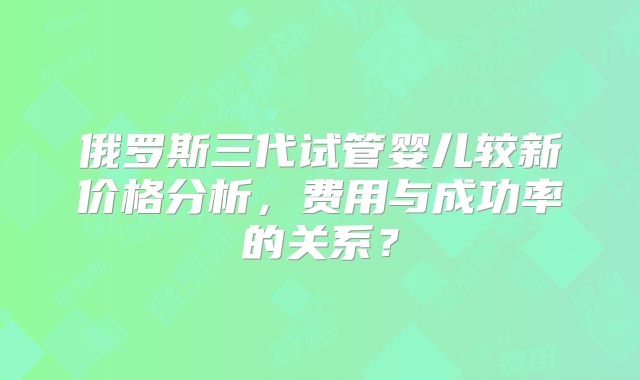 俄罗斯三代试管婴儿较新价格分析，费用与成功率的关系？