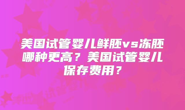 美国试管婴儿鲜胚vs冻胚哪种更高？美国试管婴儿保存费用？
