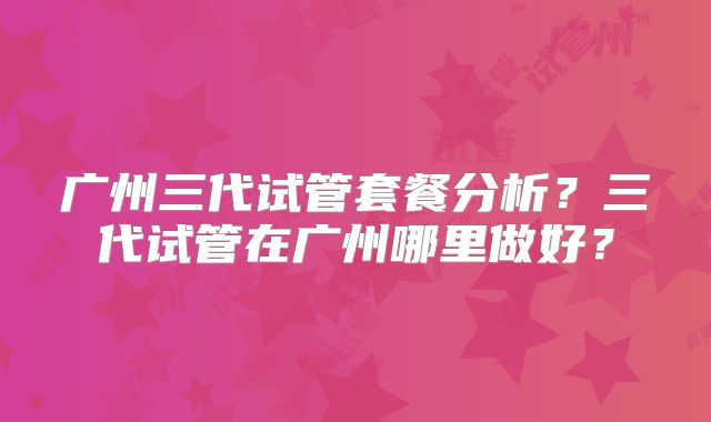 广州三代试管套餐分析？三代试管在广州哪里做好？
