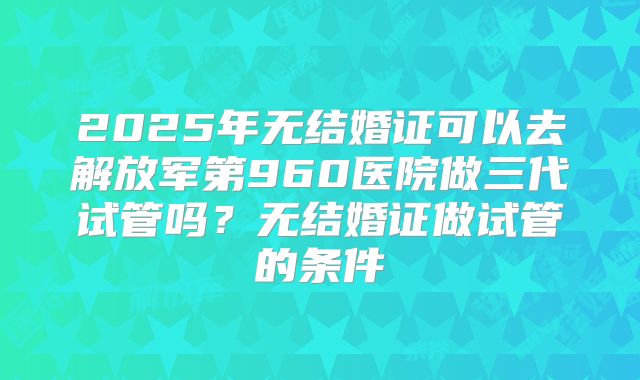 2025年无结婚证可以去解放军第960医院做三代试管吗？无结婚证做试管的条件