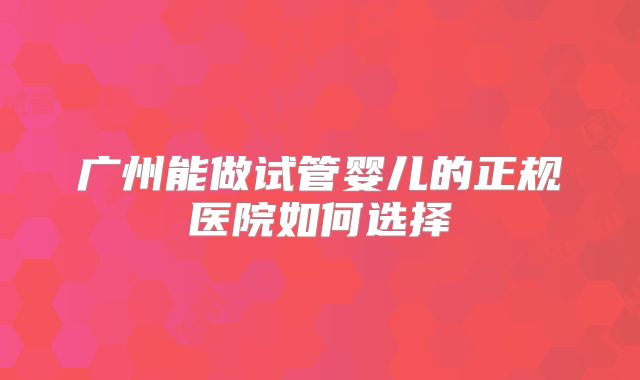 广州能做试管婴儿的正规医院如何选择