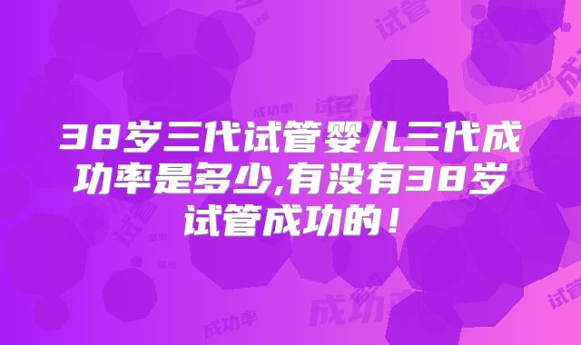38岁三代试管婴儿三代成功率是多少,有没有38岁试管成功的！
