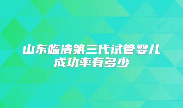 山东临清第三代试管婴儿成功率有多少