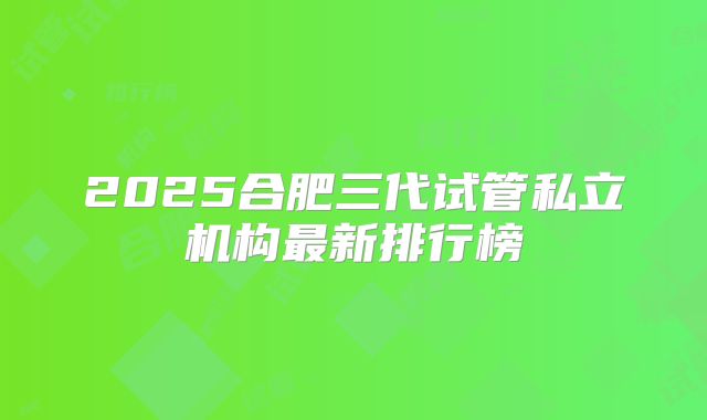2025合肥三代试管私立机构最新排行榜