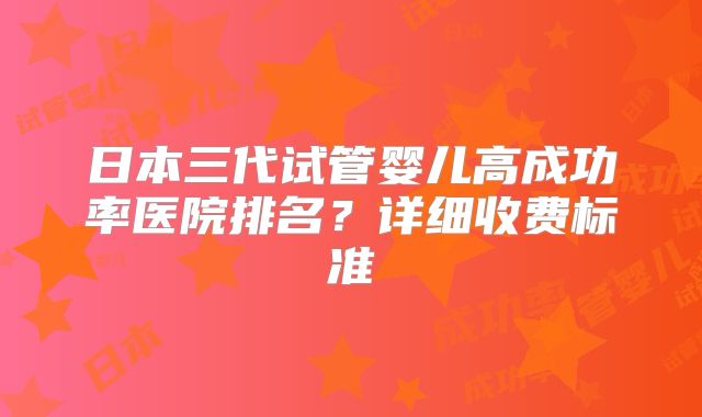 日本三代试管婴儿高成功率医院排名？详细收费标准