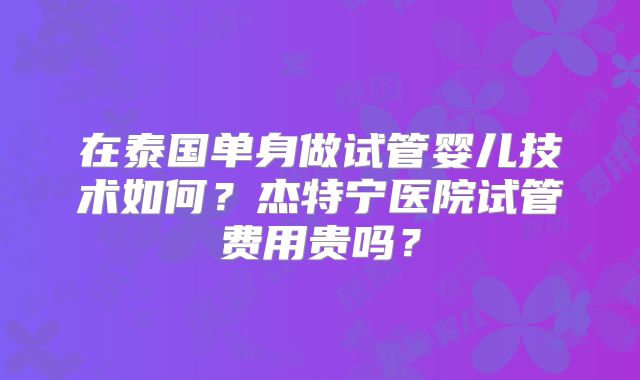 在泰国单身做试管婴儿技术如何？杰特宁医院试管费用贵吗？