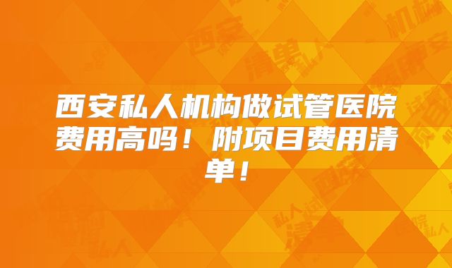 西安私人机构做试管医院费用高吗！附项目费用清单！