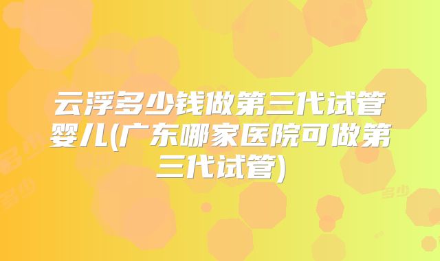 云浮多少钱做第三代试管婴儿(广东哪家医院可做第三代试管)