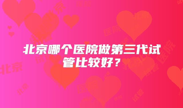 北京哪个医院做第三代试管比较好？