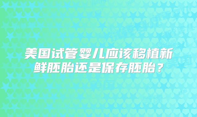 美国试管婴儿应该移植新鲜胚胎还是保存胚胎？